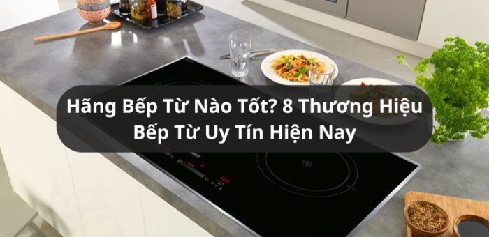 Bếp Từ Hãng Nào Tốt? 8 Thương Hiệu Bếp Được Ưa Chuộng 2025